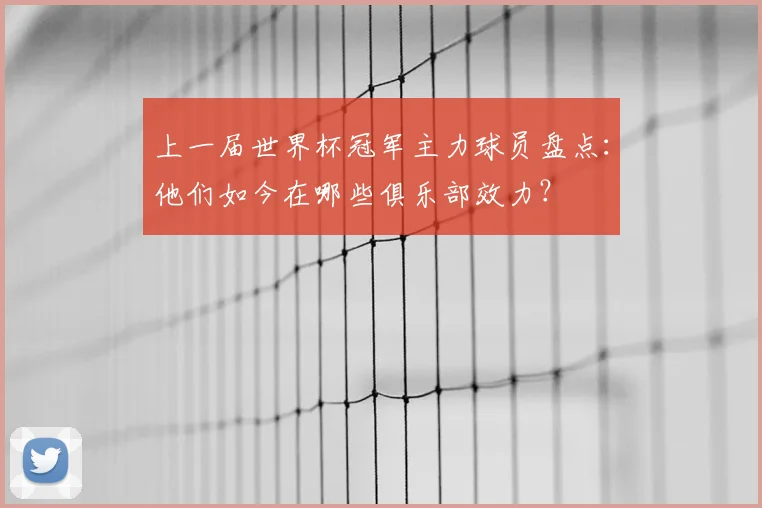 上一届世界杯冠军主力球员盘点：他们如今在哪些俱乐部效力？