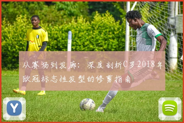 从赛场到发廊:深度剖析C罗2018年欧冠标志性发型的修剪指南