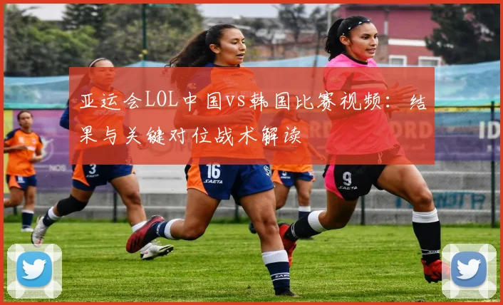 亚运会LOL中国vs韩国比赛视频：结果与关键对位战术解读