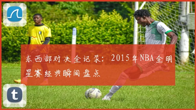 东西部对决全记录：2015年NBA全明星赛经典瞬间盘点