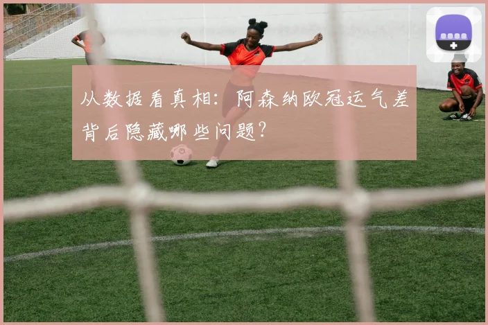 从数据看真相：阿森纳欧冠运气差背后隐藏哪些问题？
