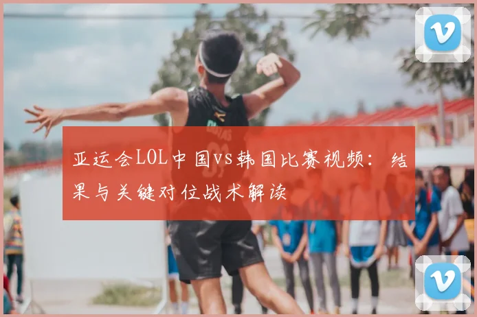 亚运会LOL中国vs韩国比赛视频:结果与关键对位战术解读