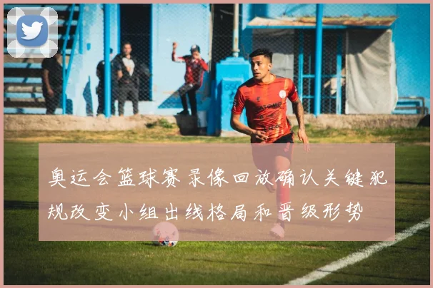 奥运会篮球赛录像回放确认关键犯规改变小组出线格局和晋级形势