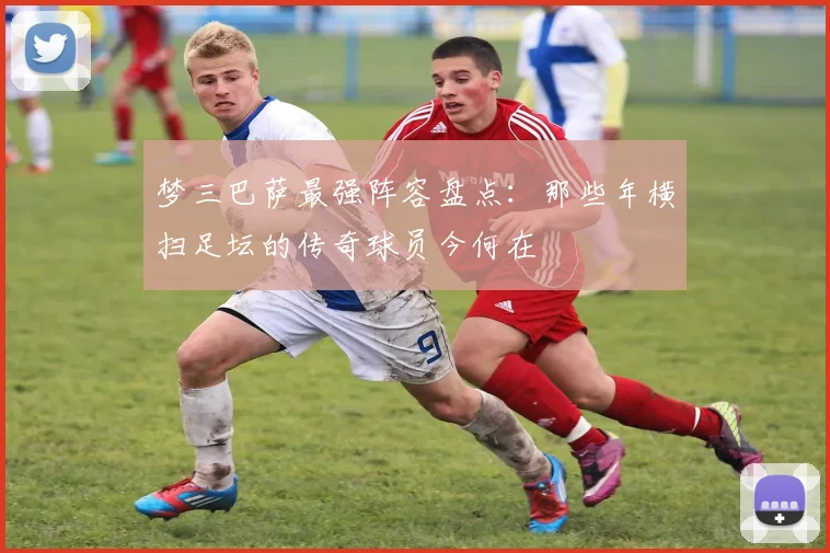 梦三巴萨最强阵容盘点：那些年横扫足坛的传奇球员今何在